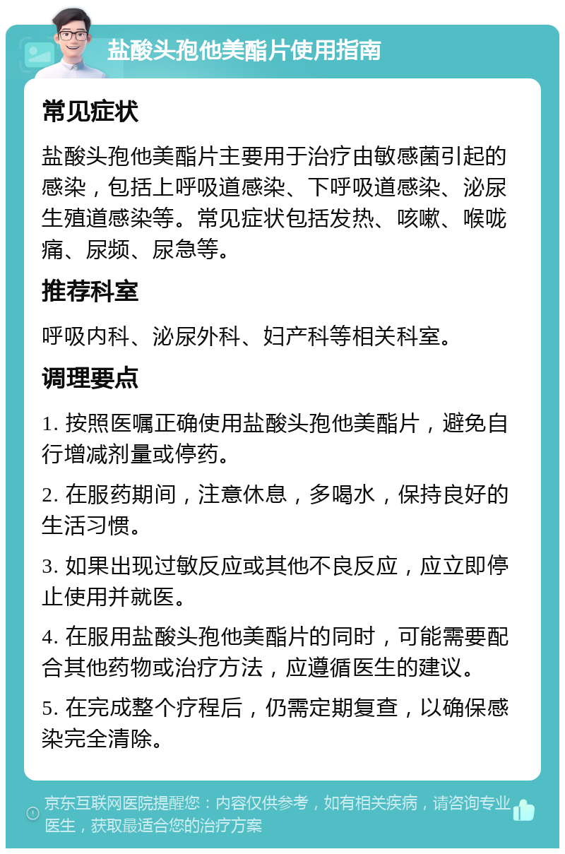 盐酸头孢他美酯片使用指南 常见症状 盐酸头孢他美酯片主要用于治疗由敏感菌引起的感染，包括上呼吸道感染、下呼吸道感染、泌尿生殖道感染等。常见症状包括发热、咳嗽、喉咙痛、尿频、尿急等。 推荐科室 呼吸内科、泌尿外科、妇产科等相关科室。 调理要点 1. 按照医嘱正确使用盐酸头孢他美酯片，避免自行增减剂量或停药。 2. 在服药期间，注意休息，多喝水，保持良好的生活习惯。 3. 如果出现过敏反应或其他不良反应，应立即停止使用并就医。 4. 在服用盐酸头孢他美酯片的同时，可能需要配合其他药物或治疗方法，应遵循医生的建议。 5. 在完成整个疗程后，仍需定期复查，以确保感染完全清除。