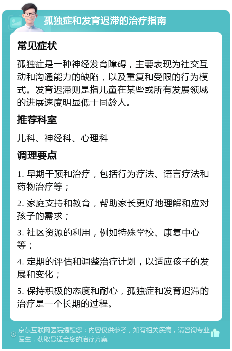 孤独症和发育迟滞的治疗指南 常见症状 孤独症是一种神经发育障碍，主要表现为社交互动和沟通能力的缺陷，以及重复和受限的行为模式。发育迟滞则是指儿童在某些或所有发展领域的进展速度明显低于同龄人。 推荐科室 儿科、神经科、心理科 调理要点 1. 早期干预和治疗，包括行为疗法、语言疗法和药物治疗等； 2. 家庭支持和教育，帮助家长更好地理解和应对孩子的需求； 3. 社区资源的利用，例如特殊学校、康复中心等； 4. 定期的评估和调整治疗计划，以适应孩子的发展和变化； 5. 保持积极的态度和耐心，孤独症和发育迟滞的治疗是一个长期的过程。