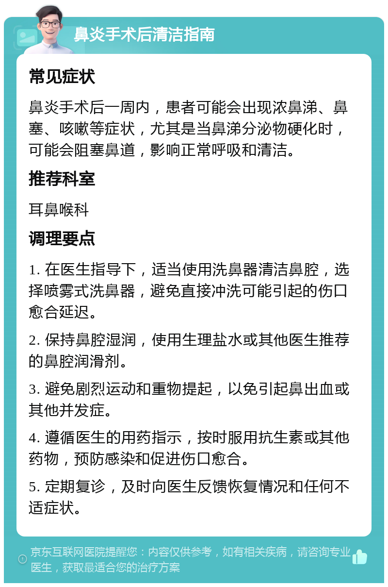 鼻炎手术后清洁指南 常见症状 鼻炎手术后一周内，患者可能会出现浓鼻涕、鼻塞、咳嗽等症状，尤其是当鼻涕分泌物硬化时，可能会阻塞鼻道，影响正常呼吸和清洁。 推荐科室 耳鼻喉科 调理要点 1. 在医生指导下，适当使用洗鼻器清洁鼻腔，选择喷雾式洗鼻器，避免直接冲洗可能引起的伤口愈合延迟。 2. 保持鼻腔湿润，使用生理盐水或其他医生推荐的鼻腔润滑剂。 3. 避免剧烈运动和重物提起，以免引起鼻出血或其他并发症。 4. 遵循医生的用药指示，按时服用抗生素或其他药物，预防感染和促进伤口愈合。 5. 定期复诊，及时向医生反馈恢复情况和任何不适症状。