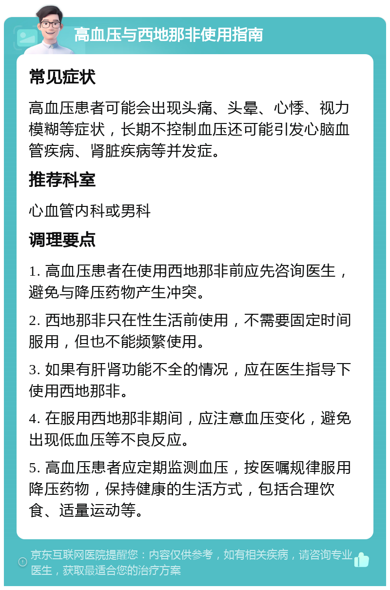 高血压与西地那非使用指南 常见症状 高血压患者可能会出现头痛、头晕、心悸、视力模糊等症状，长期不控制血压还可能引发心脑血管疾病、肾脏疾病等并发症。 推荐科室 心血管内科或男科 调理要点 1. 高血压患者在使用西地那非前应先咨询医生，避免与降压药物产生冲突。 2. 西地那非只在性生活前使用，不需要固定时间服用，但也不能频繁使用。 3. 如果有肝肾功能不全的情况，应在医生指导下使用西地那非。 4. 在服用西地那非期间，应注意血压变化，避免出现低血压等不良反应。 5. 高血压患者应定期监测血压，按医嘱规律服用降压药物，保持健康的生活方式，包括合理饮食、适量运动等。