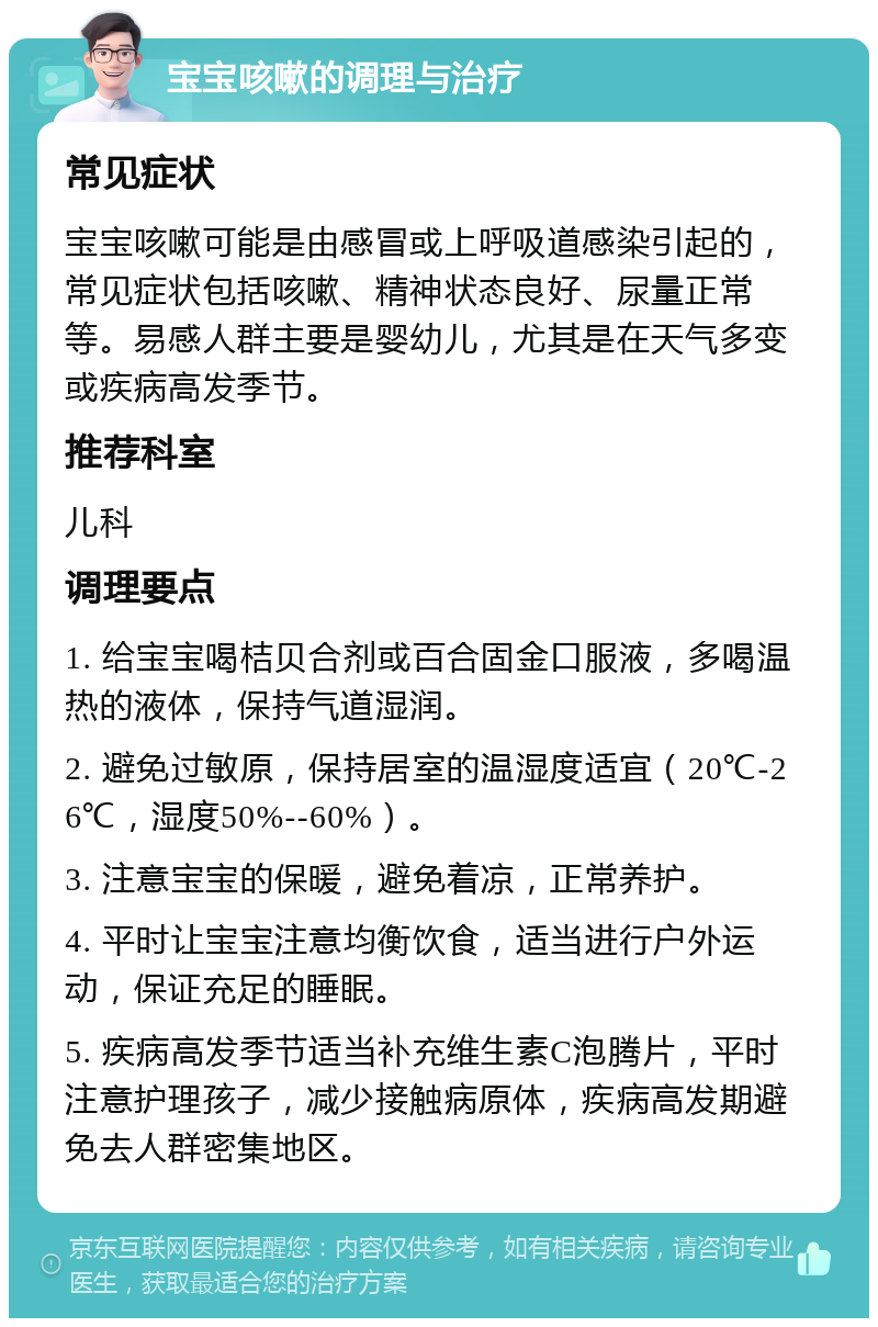 宝宝咳嗽的调理与治疗 常见症状 宝宝咳嗽可能是由感冒或上呼吸道感染引起的，常见症状包括咳嗽、精神状态良好、尿量正常等。易感人群主要是婴幼儿，尤其是在天气多变或疾病高发季节。 推荐科室 儿科 调理要点 1. 给宝宝喝桔贝合剂或百合固金口服液，多喝温热的液体，保持气道湿润。 2. 避免过敏原，保持居室的温湿度适宜（20℃-26℃，湿度50%--60%）。 3. 注意宝宝的保暖，避免着凉，正常养护。 4. 平时让宝宝注意均衡饮食，适当进行户外运动，保证充足的睡眠。 5. 疾病高发季节适当补充维生素C泡腾片，平时注意护理孩子，减少接触病原体，疾病高发期避免去人群密集地区。