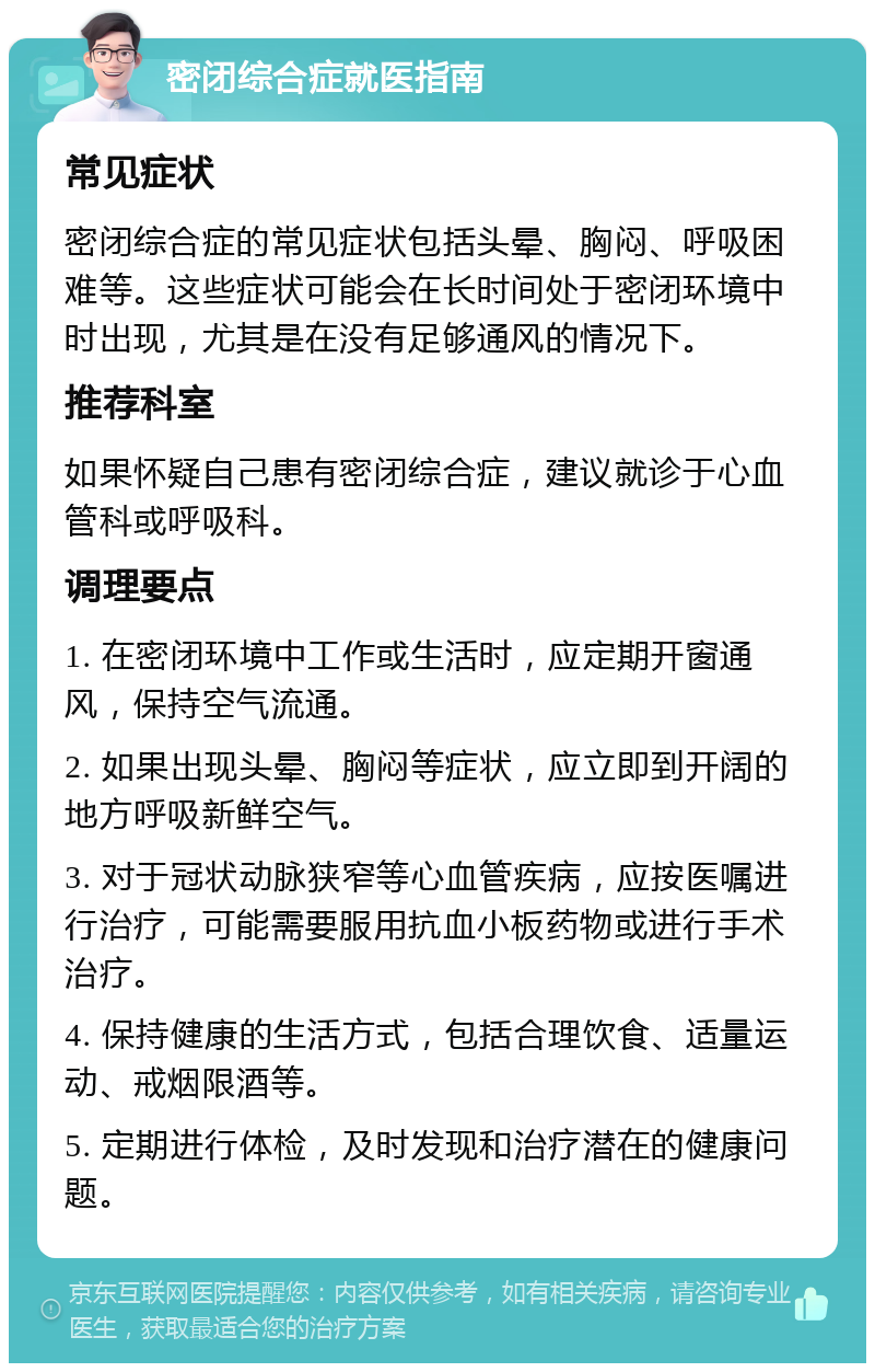 密闭综合症就医指南 常见症状 密闭综合症的常见症状包括头晕、胸闷、呼吸困难等。这些症状可能会在长时间处于密闭环境中时出现，尤其是在没有足够通风的情况下。 推荐科室 如果怀疑自己患有密闭综合症，建议就诊于心血管科或呼吸科。 调理要点 1. 在密闭环境中工作或生活时，应定期开窗通风，保持空气流通。 2. 如果出现头晕、胸闷等症状，应立即到开阔的地方呼吸新鲜空气。 3. 对于冠状动脉狭窄等心血管疾病，应按医嘱进行治疗，可能需要服用抗血小板药物或进行手术治疗。 4. 保持健康的生活方式，包括合理饮食、适量运动、戒烟限酒等。 5. 定期进行体检，及时发现和治疗潜在的健康问题。