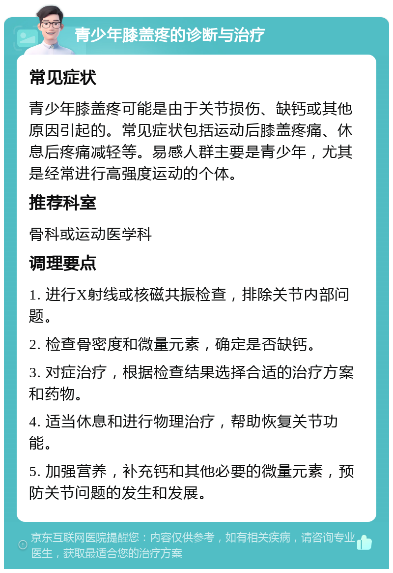 青少年膝盖疼的诊断与治疗 常见症状 青少年膝盖疼可能是由于关节损伤、缺钙或其他原因引起的。常见症状包括运动后膝盖疼痛、休息后疼痛减轻等。易感人群主要是青少年，尤其是经常进行高强度运动的个体。 推荐科室 骨科或运动医学科 调理要点 1. 进行X射线或核磁共振检查，排除关节内部问题。 2. 检查骨密度和微量元素，确定是否缺钙。 3. 对症治疗，根据检查结果选择合适的治疗方案和药物。 4. 适当休息和进行物理治疗，帮助恢复关节功能。 5. 加强营养，补充钙和其他必要的微量元素，预防关节问题的发生和发展。