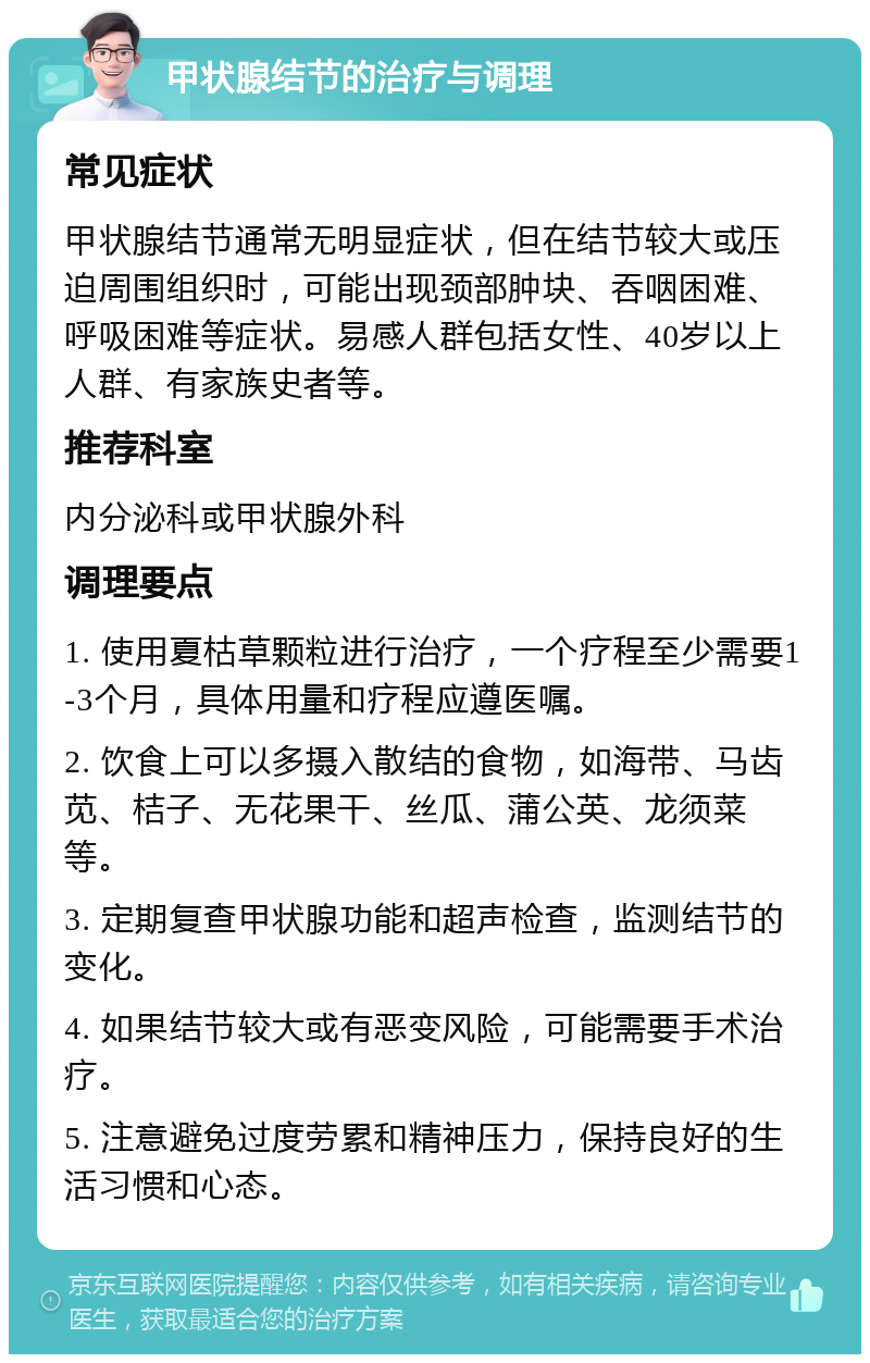 甲状腺结节的治疗与调理 常见症状 甲状腺结节通常无明显症状，但在结节较大或压迫周围组织时，可能出现颈部肿块、吞咽困难、呼吸困难等症状。易感人群包括女性、40岁以上人群、有家族史者等。 推荐科室 内分泌科或甲状腺外科 调理要点 1. 使用夏枯草颗粒进行治疗，一个疗程至少需要1-3个月，具体用量和疗程应遵医嘱。 2. 饮食上可以多摄入散结的食物，如海带、马齿苋、桔子、无花果干、丝瓜、蒲公英、龙须菜等。 3. 定期复查甲状腺功能和超声检查，监测结节的变化。 4. 如果结节较大或有恶变风险，可能需要手术治疗。 5. 注意避免过度劳累和精神压力，保持良好的生活习惯和心态。