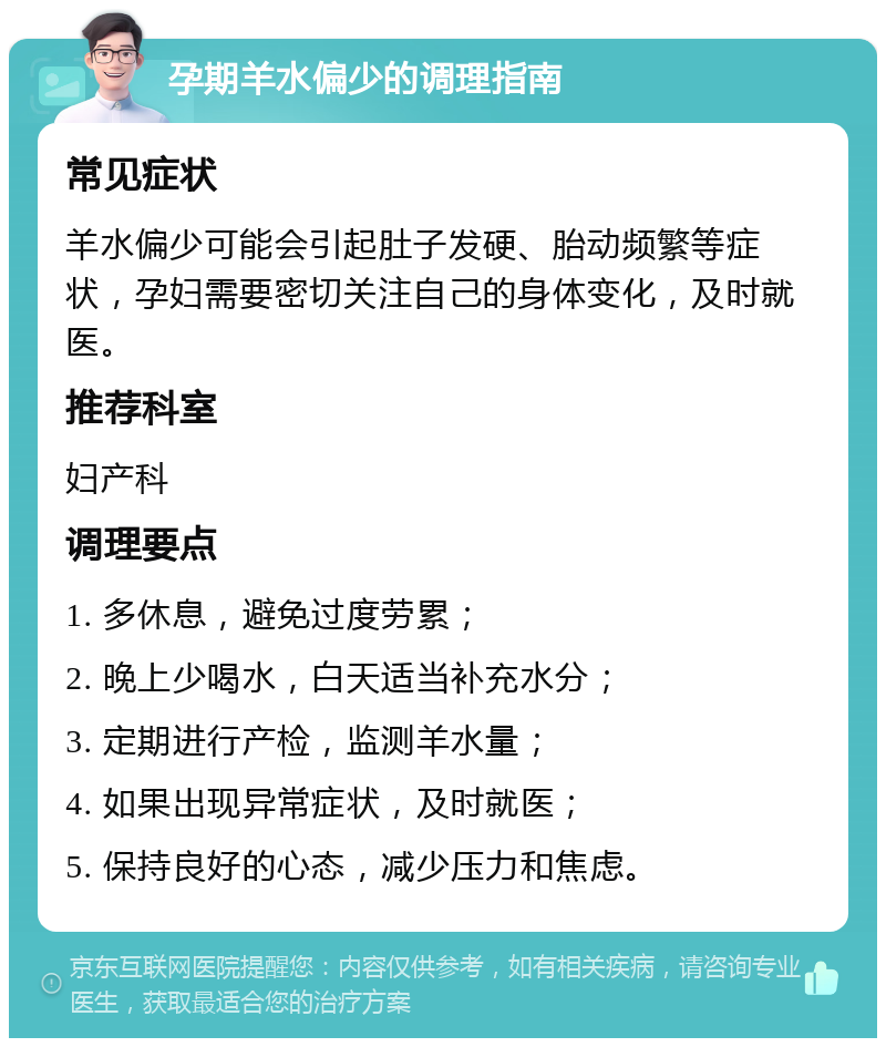 孕期羊水偏少的调理指南 常见症状 羊水偏少可能会引起肚子发硬、胎动频繁等症状，孕妇需要密切关注自己的身体变化，及时就医。 推荐科室 妇产科 调理要点 1. 多休息，避免过度劳累； 2. 晚上少喝水，白天适当补充水分； 3. 定期进行产检，监测羊水量； 4. 如果出现异常症状，及时就医； 5. 保持良好的心态，减少压力和焦虑。