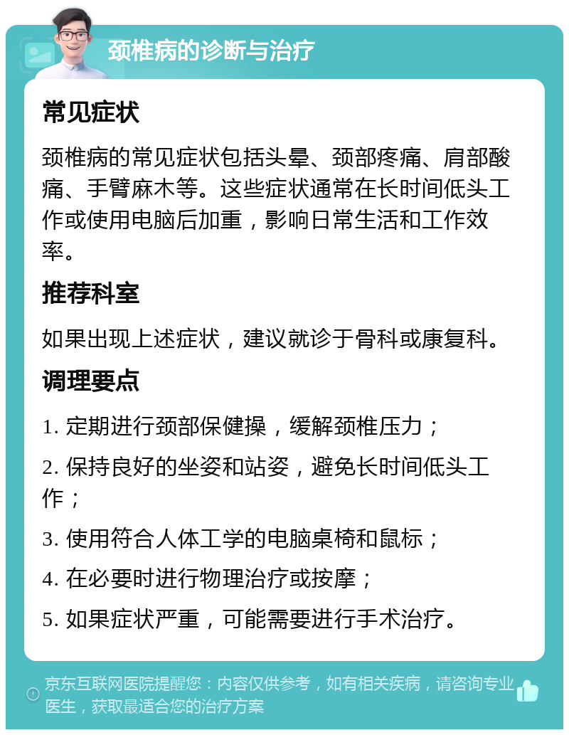 颈椎病的诊断与治疗 常见症状 颈椎病的常见症状包括头晕、颈部疼痛、肩部酸痛、手臂麻木等。这些症状通常在长时间低头工作或使用电脑后加重，影响日常生活和工作效率。 推荐科室 如果出现上述症状，建议就诊于骨科或康复科。 调理要点 1. 定期进行颈部保健操，缓解颈椎压力； 2. 保持良好的坐姿和站姿，避免长时间低头工作； 3. 使用符合人体工学的电脑桌椅和鼠标； 4. 在必要时进行物理治疗或按摩； 5. 如果症状严重，可能需要进行手术治疗。