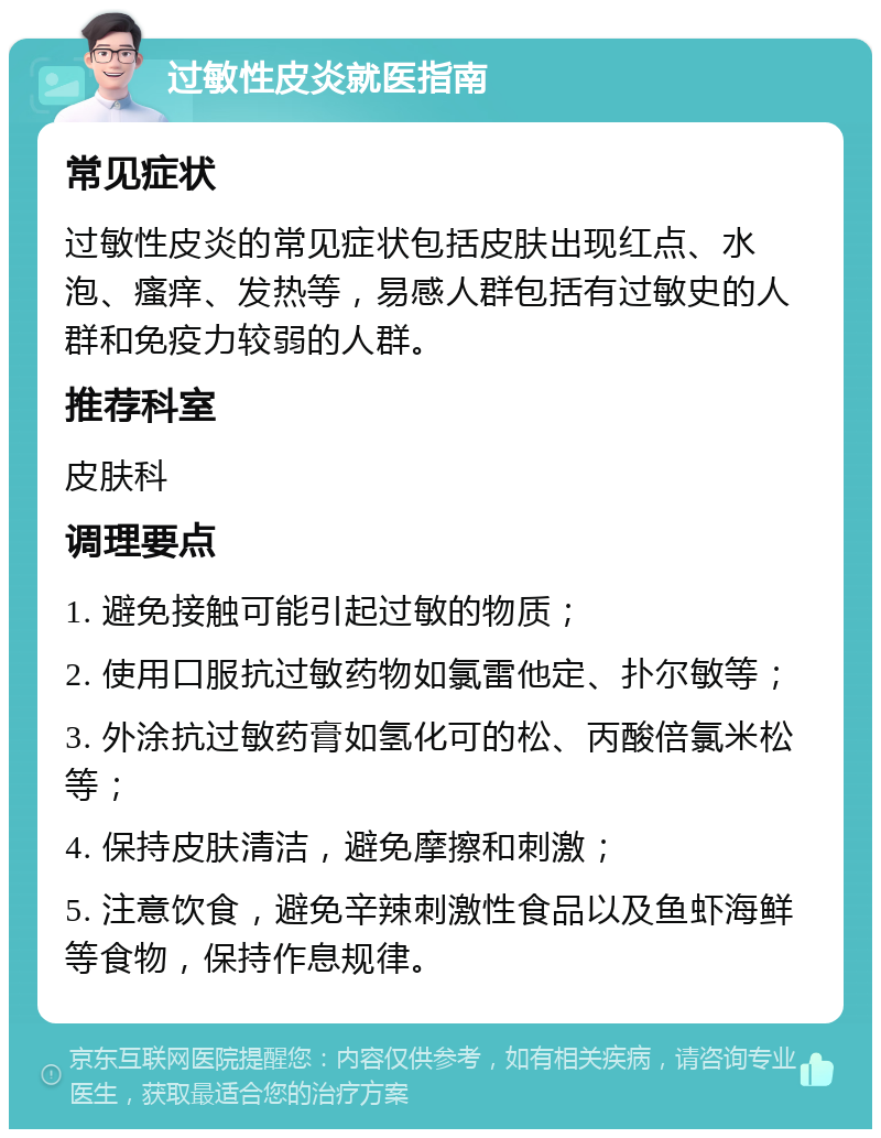 过敏性皮炎就医指南 常见症状 过敏性皮炎的常见症状包括皮肤出现红点、水泡、瘙痒、发热等，易感人群包括有过敏史的人群和免疫力较弱的人群。 推荐科室 皮肤科 调理要点 1. 避免接触可能引起过敏的物质； 2. 使用口服抗过敏药物如氯雷他定、扑尔敏等； 3. 外涂抗过敏药膏如氢化可的松、丙酸倍氯米松等； 4. 保持皮肤清洁，避免摩擦和刺激； 5. 注意饮食，避免辛辣刺激性食品以及鱼虾海鲜等食物，保持作息规律。