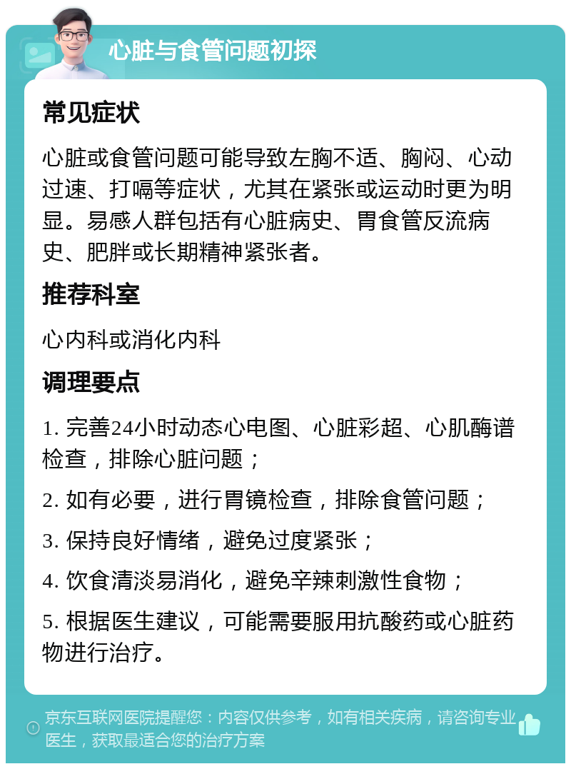 心脏与食管问题初探 常见症状 心脏或食管问题可能导致左胸不适、胸闷、心动过速、打嗝等症状，尤其在紧张或运动时更为明显。易感人群包括有心脏病史、胃食管反流病史、肥胖或长期精神紧张者。 推荐科室 心内科或消化内科 调理要点 1. 完善24小时动态心电图、心脏彩超、心肌酶谱检查，排除心脏问题； 2. 如有必要，进行胃镜检查，排除食管问题； 3. 保持良好情绪，避免过度紧张； 4. 饮食清淡易消化，避免辛辣刺激性食物； 5. 根据医生建议，可能需要服用抗酸药或心脏药物进行治疗。