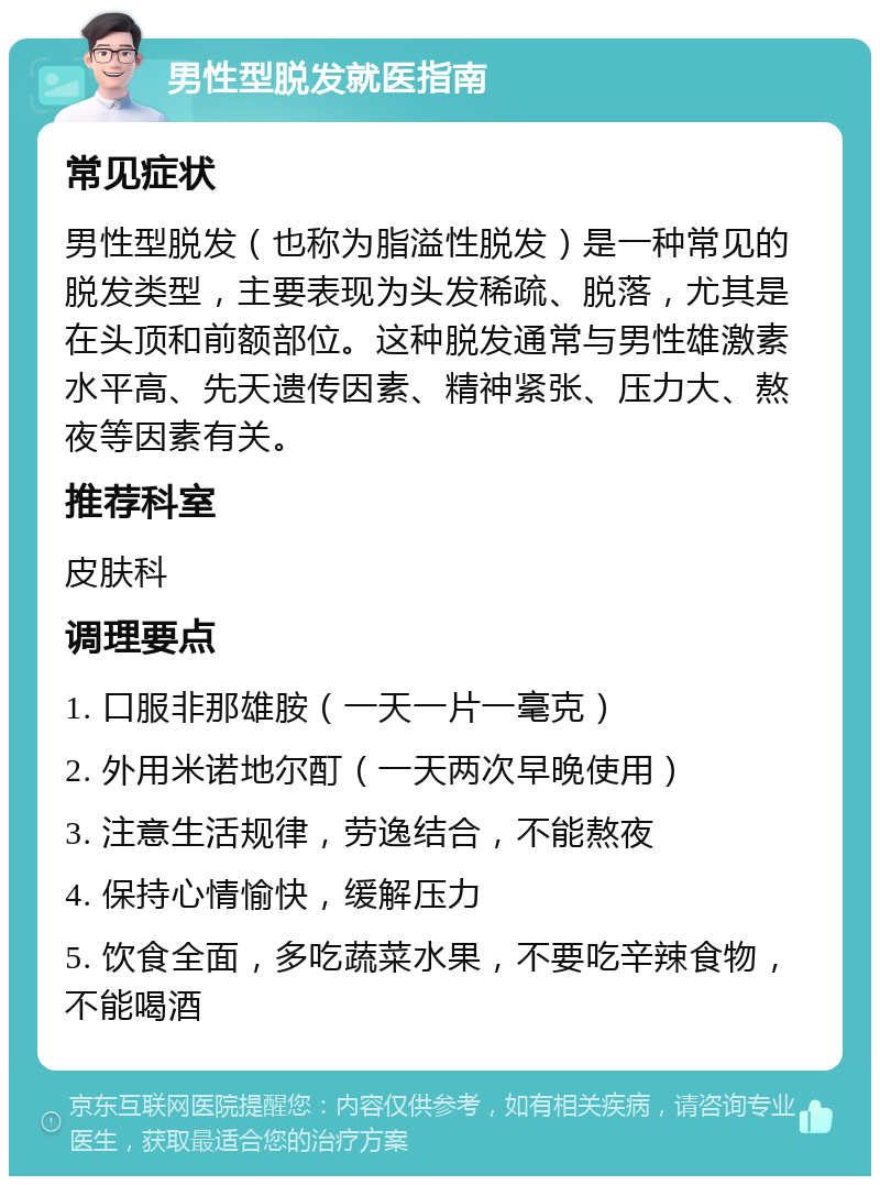 男性型脱发就医指南 常见症状 男性型脱发（也称为脂溢性脱发）是一种常见的脱发类型，主要表现为头发稀疏、脱落，尤其是在头顶和前额部位。这种脱发通常与男性雄激素水平高、先天遗传因素、精神紧张、压力大、熬夜等因素有关。 推荐科室 皮肤科 调理要点 1. 口服非那雄胺（一天一片一毫克） 2. 外用米诺地尔酊（一天两次早晚使用） 3. 注意生活规律，劳逸结合，不能熬夜 4. 保持心情愉快，缓解压力 5. 饮食全面，多吃蔬菜水果，不要吃辛辣食物，不能喝酒