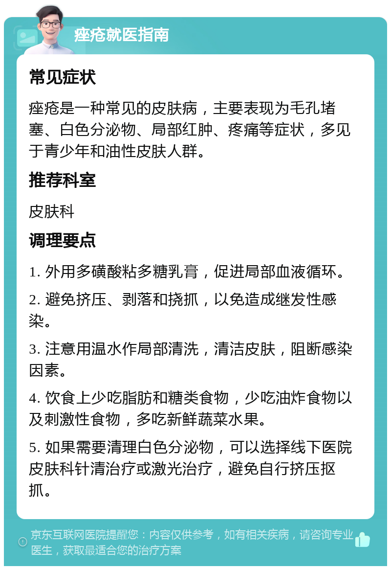 痤疮就医指南 常见症状 痤疮是一种常见的皮肤病，主要表现为毛孔堵塞、白色分泌物、局部红肿、疼痛等症状，多见于青少年和油性皮肤人群。 推荐科室 皮肤科 调理要点 1. 外用多磺酸粘多糖乳膏，促进局部血液循环。 2. 避免挤压、剥落和挠抓，以免造成继发性感染。 3. 注意用温水作局部清洗，清洁皮肤，阻断感染因素。 4. 饮食上少吃脂肪和糖类食物，少吃油炸食物以及刺激性食物，多吃新鲜蔬菜水果。 5. 如果需要清理白色分泌物，可以选择线下医院皮肤科针清治疗或激光治疗，避免自行挤压抠抓。