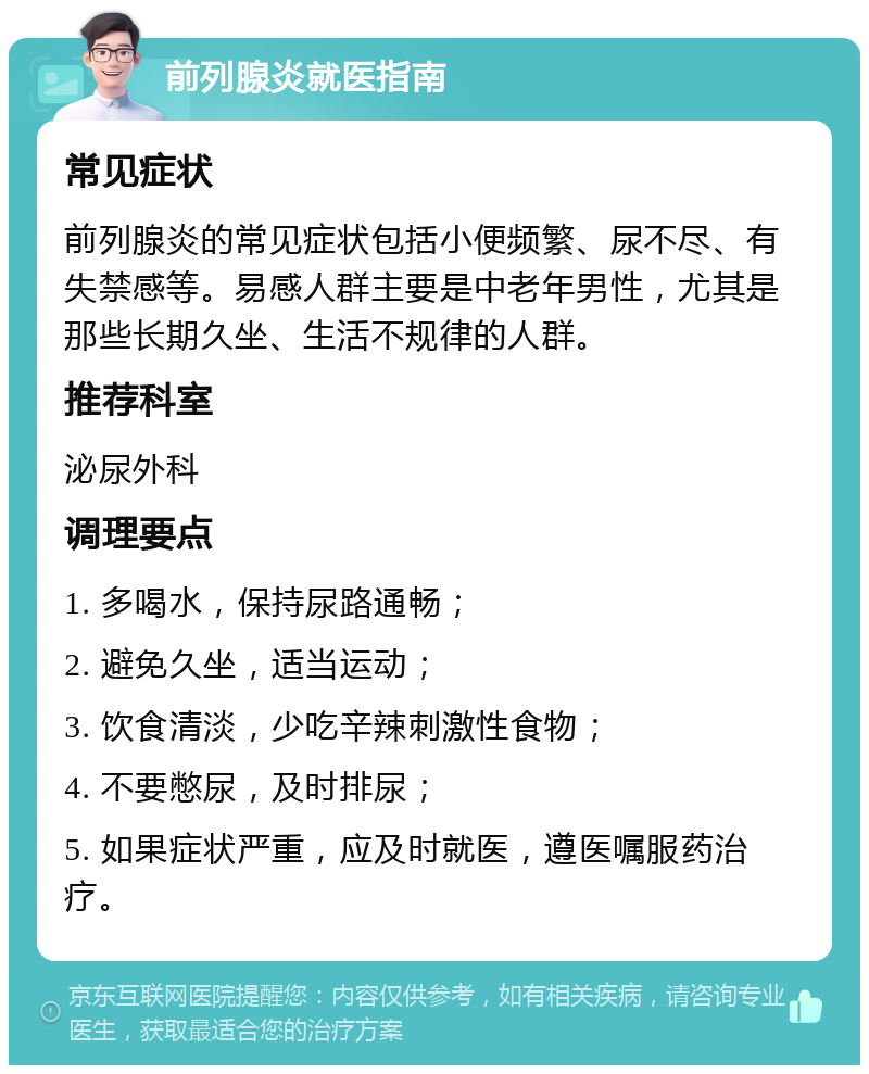 前列腺炎就医指南 常见症状 前列腺炎的常见症状包括小便频繁、尿不尽、有失禁感等。易感人群主要是中老年男性，尤其是那些长期久坐、生活不规律的人群。 推荐科室 泌尿外科 调理要点 1. 多喝水，保持尿路通畅； 2. 避免久坐，适当运动； 3. 饮食清淡，少吃辛辣刺激性食物； 4. 不要憋尿，及时排尿； 5. 如果症状严重，应及时就医，遵医嘱服药治疗。