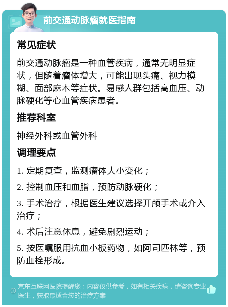 前交通动脉瘤就医指南 常见症状 前交通动脉瘤是一种血管疾病，通常无明显症状，但随着瘤体增大，可能出现头痛、视力模糊、面部麻木等症状。易感人群包括高血压、动脉硬化等心血管疾病患者。 推荐科室 神经外科或血管外科 调理要点 1. 定期复查，监测瘤体大小变化； 2. 控制血压和血脂，预防动脉硬化； 3. 手术治疗，根据医生建议选择开颅手术或介入治疗； 4. 术后注意休息，避免剧烈运动； 5. 按医嘱服用抗血小板药物，如阿司匹林等，预防血栓形成。