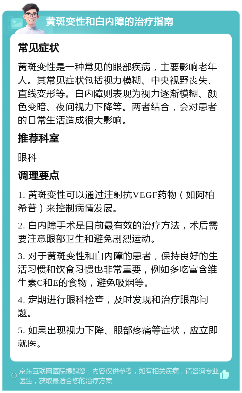 黄斑变性和白内障的治疗指南 常见症状 黄斑变性是一种常见的眼部疾病，主要影响老年人。其常见症状包括视力模糊、中央视野丧失、直线变形等。白内障则表现为视力逐渐模糊、颜色变暗、夜间视力下降等。两者结合，会对患者的日常生活造成很大影响。 推荐科室 眼科 调理要点 1. 黄斑变性可以通过注射抗VEGF药物（如阿柏希普）来控制病情发展。 2. 白内障手术是目前最有效的治疗方法，术后需要注意眼部卫生和避免剧烈运动。 3. 对于黄斑变性和白内障的患者，保持良好的生活习惯和饮食习惯也非常重要，例如多吃富含维生素C和E的食物，避免吸烟等。 4. 定期进行眼科检查，及时发现和治疗眼部问题。 5. 如果出现视力下降、眼部疼痛等症状，应立即就医。