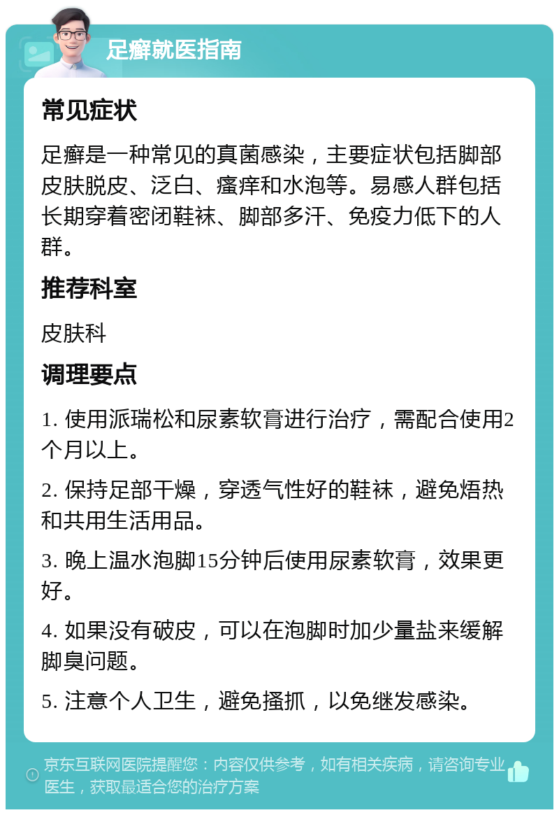 足癣就医指南 常见症状 足癣是一种常见的真菌感染，主要症状包括脚部皮肤脱皮、泛白、瘙痒和水泡等。易感人群包括长期穿着密闭鞋袜、脚部多汗、免疫力低下的人群。 推荐科室 皮肤科 调理要点 1. 使用派瑞松和尿素软膏进行治疗，需配合使用2个月以上。 2. 保持足部干燥，穿透气性好的鞋袜，避免焐热和共用生活用品。 3. 晚上温水泡脚15分钟后使用尿素软膏，效果更好。 4. 如果没有破皮，可以在泡脚时加少量盐来缓解脚臭问题。 5. 注意个人卫生，避免搔抓，以免继发感染。