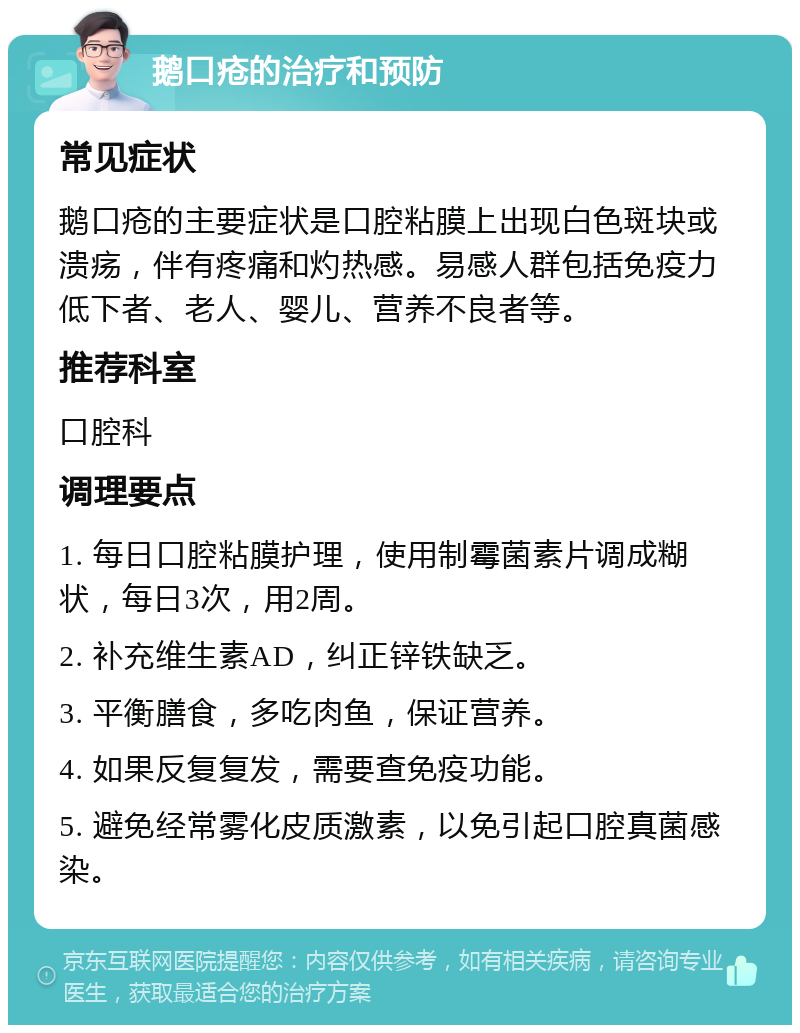 鹅口疮的治疗和预防 常见症状 鹅口疮的主要症状是口腔粘膜上出现白色斑块或溃疡，伴有疼痛和灼热感。易感人群包括免疫力低下者、老人、婴儿、营养不良者等。 推荐科室 口腔科 调理要点 1. 每日口腔粘膜护理，使用制霉菌素片调成糊状，每日3次，用2周。 2. 补充维生素AD，纠正锌铁缺乏。 3. 平衡膳食，多吃肉鱼，保证营养。 4. 如果反复复发，需要查免疫功能。 5. 避免经常雾化皮质激素，以免引起口腔真菌感染。