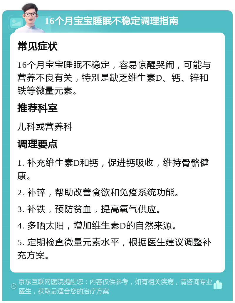 16个月宝宝睡眠不稳定调理指南 常见症状 16个月宝宝睡眠不稳定，容易惊醒哭闹，可能与营养不良有关，特别是缺乏维生素D、钙、锌和铁等微量元素。 推荐科室 儿科或营养科 调理要点 1. 补充维生素D和钙，促进钙吸收，维持骨骼健康。 2. 补锌，帮助改善食欲和免疫系统功能。 3. 补铁，预防贫血，提高氧气供应。 4. 多晒太阳，增加维生素D的自然来源。 5. 定期检查微量元素水平，根据医生建议调整补充方案。