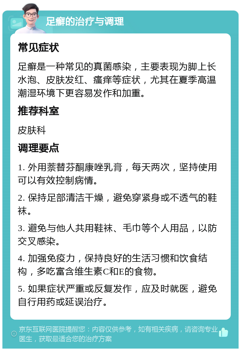 足癣的治疗与调理 常见症状 足癣是一种常见的真菌感染，主要表现为脚上长水泡、皮肤发红、瘙痒等症状，尤其在夏季高温潮湿环境下更容易发作和加重。 推荐科室 皮肤科 调理要点 1. 外用萘替芬酮康唑乳膏，每天两次，坚持使用可以有效控制病情。 2. 保持足部清洁干燥，避免穿紧身或不透气的鞋袜。 3. 避免与他人共用鞋袜、毛巾等个人用品，以防交叉感染。 4. 加强免疫力，保持良好的生活习惯和饮食结构，多吃富含维生素C和E的食物。 5. 如果症状严重或反复发作，应及时就医，避免自行用药或延误治疗。