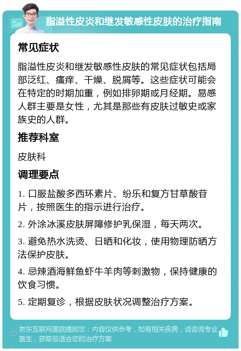 脂溢性皮炎和继发敏感性皮肤的治疗指南 常见症状 脂溢性皮炎和继发敏感性皮肤的常见症状包括局部泛红、瘙痒、干燥、脱屑等。这些症状可能会在特定的时期加重，例如排卵期或月经期。易感人群主要是女性，尤其是那些有皮肤过敏史或家族史的人群。 推荐科室 皮肤科 调理要点 1. 口服盐酸多西环素片、纷乐和复方甘草酸苷片，按照医生的指示进行治疗。 2. 外涂冰溪皮肤屏障修护乳保湿，每天两次。 3. 避免热水洗烫、日晒和化妆，使用物理防晒方法保护皮肤。 4. 忌辣酒海鲜鱼虾牛羊肉等刺激物，保持健康的饮食习惯。 5. 定期复诊，根据皮肤状况调整治疗方案。