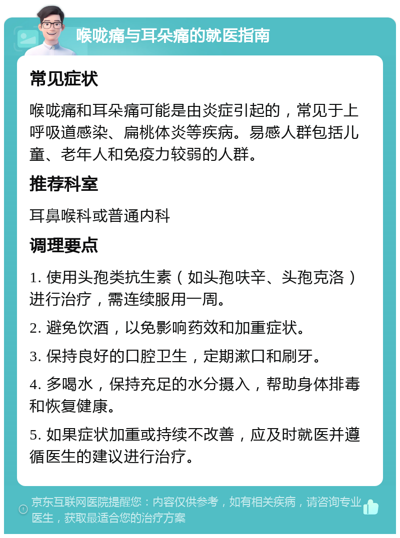 喉咙痛与耳朵痛的就医指南 常见症状 喉咙痛和耳朵痛可能是由炎症引起的，常见于上呼吸道感染、扁桃体炎等疾病。易感人群包括儿童、老年人和免疫力较弱的人群。 推荐科室 耳鼻喉科或普通内科 调理要点 1. 使用头孢类抗生素（如头孢呋辛、头孢克洛）进行治疗，需连续服用一周。 2. 避免饮酒，以免影响药效和加重症状。 3. 保持良好的口腔卫生，定期漱口和刷牙。 4. 多喝水，保持充足的水分摄入，帮助身体排毒和恢复健康。 5. 如果症状加重或持续不改善，应及时就医并遵循医生的建议进行治疗。