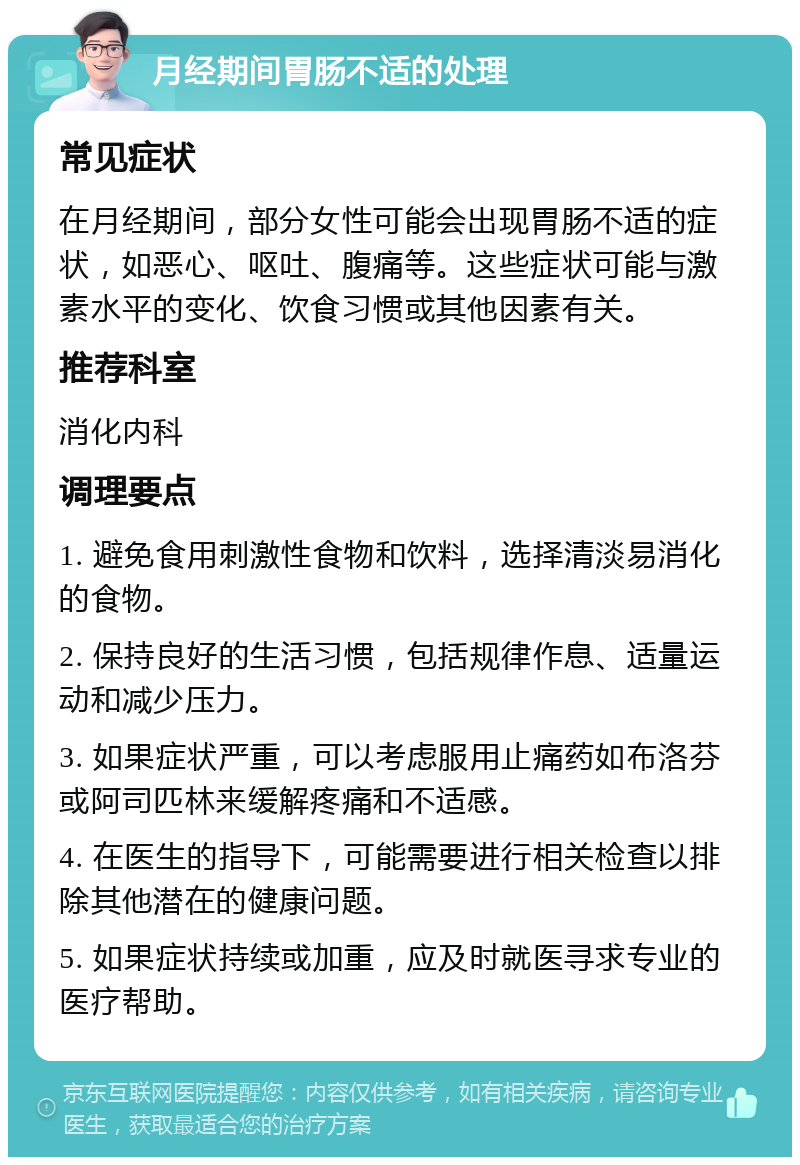 月经期间胃肠不适的处理 常见症状 在月经期间，部分女性可能会出现胃肠不适的症状，如恶心、呕吐、腹痛等。这些症状可能与激素水平的变化、饮食习惯或其他因素有关。 推荐科室 消化内科 调理要点 1. 避免食用刺激性食物和饮料，选择清淡易消化的食物。 2. 保持良好的生活习惯，包括规律作息、适量运动和减少压力。 3. 如果症状严重，可以考虑服用止痛药如布洛芬或阿司匹林来缓解疼痛和不适感。 4. 在医生的指导下，可能需要进行相关检查以排除其他潜在的健康问题。 5. 如果症状持续或加重，应及时就医寻求专业的医疗帮助。