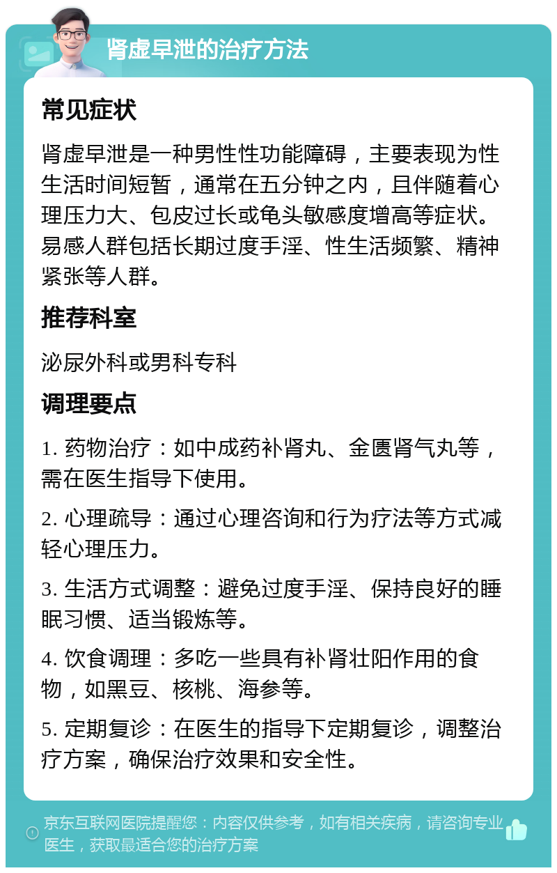 肾虚早泄的治疗方法 常见症状 肾虚早泄是一种男性性功能障碍，主要表现为性生活时间短暂，通常在五分钟之内，且伴随着心理压力大、包皮过长或龟头敏感度增高等症状。易感人群包括长期过度手淫、性生活频繁、精神紧张等人群。 推荐科室 泌尿外科或男科专科 调理要点 1. 药物治疗：如中成药补肾丸、金匮肾气丸等，需在医生指导下使用。 2. 心理疏导：通过心理咨询和行为疗法等方式减轻心理压力。 3. 生活方式调整：避免过度手淫、保持良好的睡眠习惯、适当锻炼等。 4. 饮食调理：多吃一些具有补肾壮阳作用的食物，如黑豆、核桃、海参等。 5. 定期复诊：在医生的指导下定期复诊，调整治疗方案，确保治疗效果和安全性。