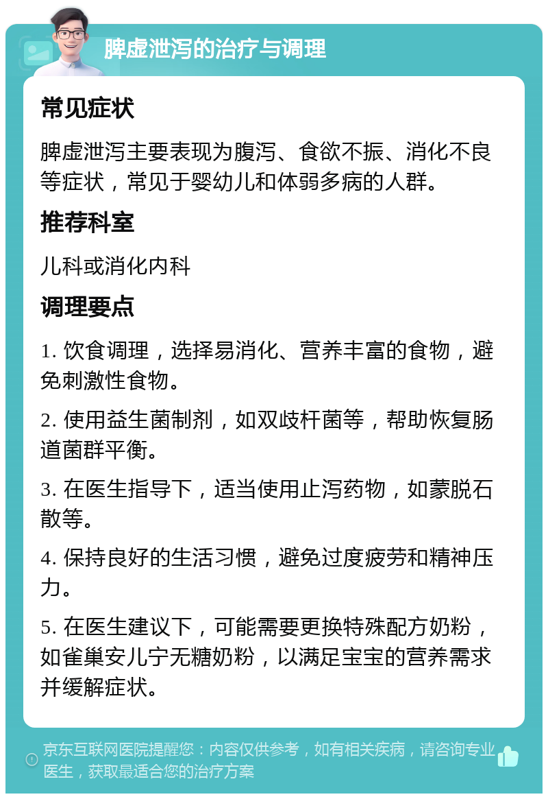 脾虚泄泻的治疗与调理 常见症状 脾虚泄泻主要表现为腹泻、食欲不振、消化不良等症状，常见于婴幼儿和体弱多病的人群。 推荐科室 儿科或消化内科 调理要点 1. 饮食调理，选择易消化、营养丰富的食物，避免刺激性食物。 2. 使用益生菌制剂，如双歧杆菌等，帮助恢复肠道菌群平衡。 3. 在医生指导下，适当使用止泻药物，如蒙脱石散等。 4. 保持良好的生活习惯，避免过度疲劳和精神压力。 5. 在医生建议下，可能需要更换特殊配方奶粉，如雀巢安儿宁无糖奶粉，以满足宝宝的营养需求并缓解症状。