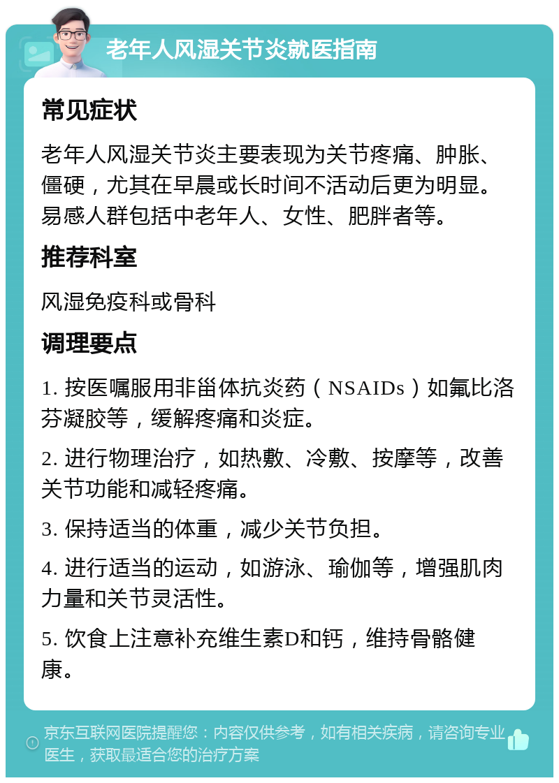 老年人风湿关节炎就医指南 常见症状 老年人风湿关节炎主要表现为关节疼痛、肿胀、僵硬，尤其在早晨或长时间不活动后更为明显。易感人群包括中老年人、女性、肥胖者等。 推荐科室 风湿免疫科或骨科 调理要点 1. 按医嘱服用非甾体抗炎药（NSAIDs）如氟比洛芬凝胶等，缓解疼痛和炎症。 2. 进行物理治疗，如热敷、冷敷、按摩等，改善关节功能和减轻疼痛。 3. 保持适当的体重，减少关节负担。 4. 进行适当的运动，如游泳、瑜伽等，增强肌肉力量和关节灵活性。 5. 饮食上注意补充维生素D和钙，维持骨骼健康。