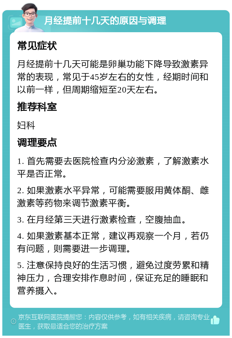 月经提前十几天的原因与调理 常见症状 月经提前十几天可能是卵巢功能下降导致激素异常的表现，常见于45岁左右的女性，经期时间和以前一样，但周期缩短至20天左右。 推荐科室 妇科 调理要点 1. 首先需要去医院检查内分泌激素，了解激素水平是否正常。 2. 如果激素水平异常，可能需要服用黄体酮、雌激素等药物来调节激素平衡。 3. 在月经第三天进行激素检查，空腹抽血。 4. 如果激素基本正常，建议再观察一个月，若仍有问题，则需要进一步调理。 5. 注意保持良好的生活习惯，避免过度劳累和精神压力，合理安排作息时间，保证充足的睡眠和营养摄入。