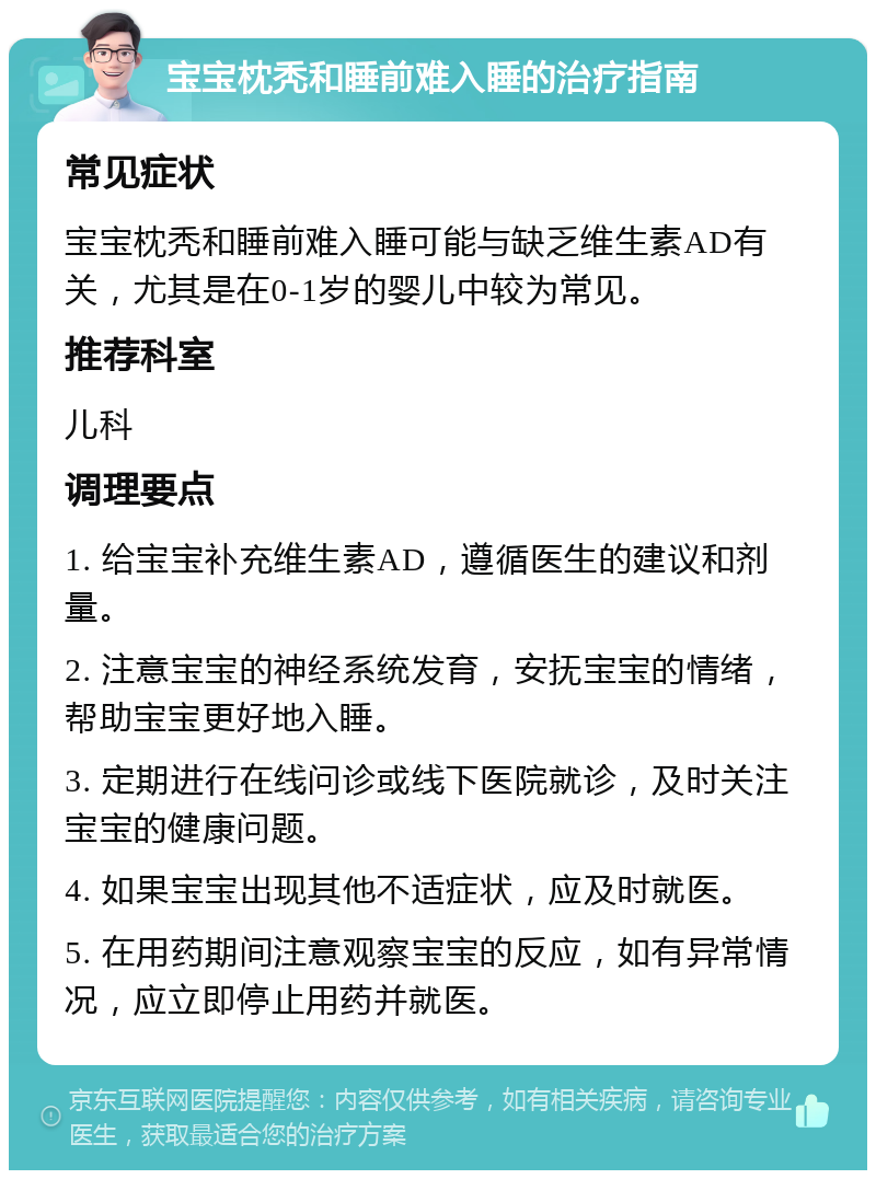 宝宝枕秃和睡前难入睡的治疗指南 常见症状 宝宝枕秃和睡前难入睡可能与缺乏维生素AD有关，尤其是在0-1岁的婴儿中较为常见。 推荐科室 儿科 调理要点 1. 给宝宝补充维生素AD，遵循医生的建议和剂量。 2. 注意宝宝的神经系统发育，安抚宝宝的情绪，帮助宝宝更好地入睡。 3. 定期进行在线问诊或线下医院就诊，及时关注宝宝的健康问题。 4. 如果宝宝出现其他不适症状，应及时就医。 5. 在用药期间注意观察宝宝的反应，如有异常情况，应立即停止用药并就医。