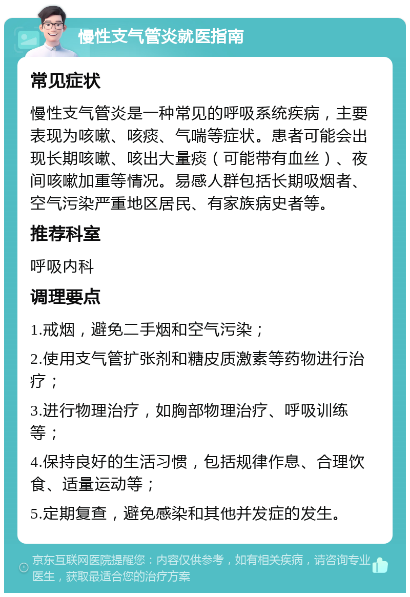 慢性支气管炎就医指南 常见症状 慢性支气管炎是一种常见的呼吸系统疾病，主要表现为咳嗽、咳痰、气喘等症状。患者可能会出现长期咳嗽、咳出大量痰（可能带有血丝）、夜间咳嗽加重等情况。易感人群包括长期吸烟者、空气污染严重地区居民、有家族病史者等。 推荐科室 呼吸内科 调理要点 1.戒烟，避免二手烟和空气污染； 2.使用支气管扩张剂和糖皮质激素等药物进行治疗； 3.进行物理治疗，如胸部物理治疗、呼吸训练等； 4.保持良好的生活习惯，包括规律作息、合理饮食、适量运动等； 5.定期复查，避免感染和其他并发症的发生。