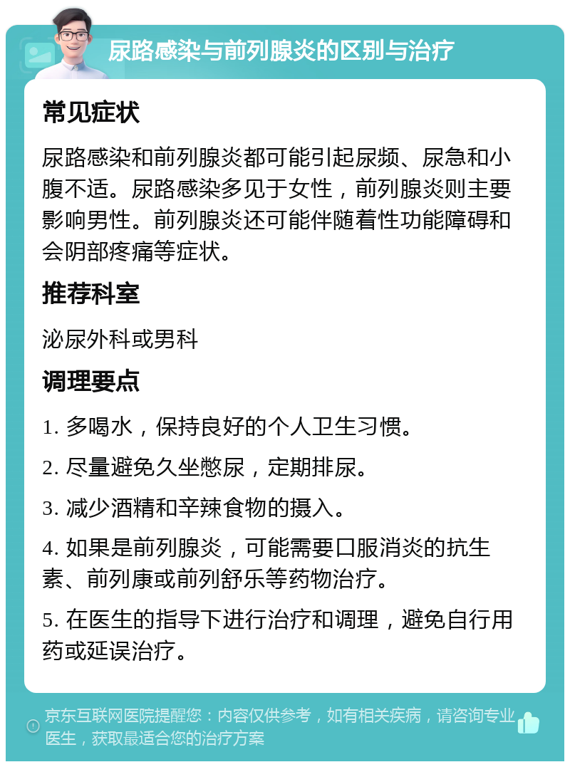 尿路感染与前列腺炎的区别与治疗 常见症状 尿路感染和前列腺炎都可能引起尿频、尿急和小腹不适。尿路感染多见于女性，前列腺炎则主要影响男性。前列腺炎还可能伴随着性功能障碍和会阴部疼痛等症状。 推荐科室 泌尿外科或男科 调理要点 1. 多喝水，保持良好的个人卫生习惯。 2. 尽量避免久坐憋尿，定期排尿。 3. 减少酒精和辛辣食物的摄入。 4. 如果是前列腺炎，可能需要口服消炎的抗生素、前列康或前列舒乐等药物治疗。 5. 在医生的指导下进行治疗和调理，避免自行用药或延误治疗。