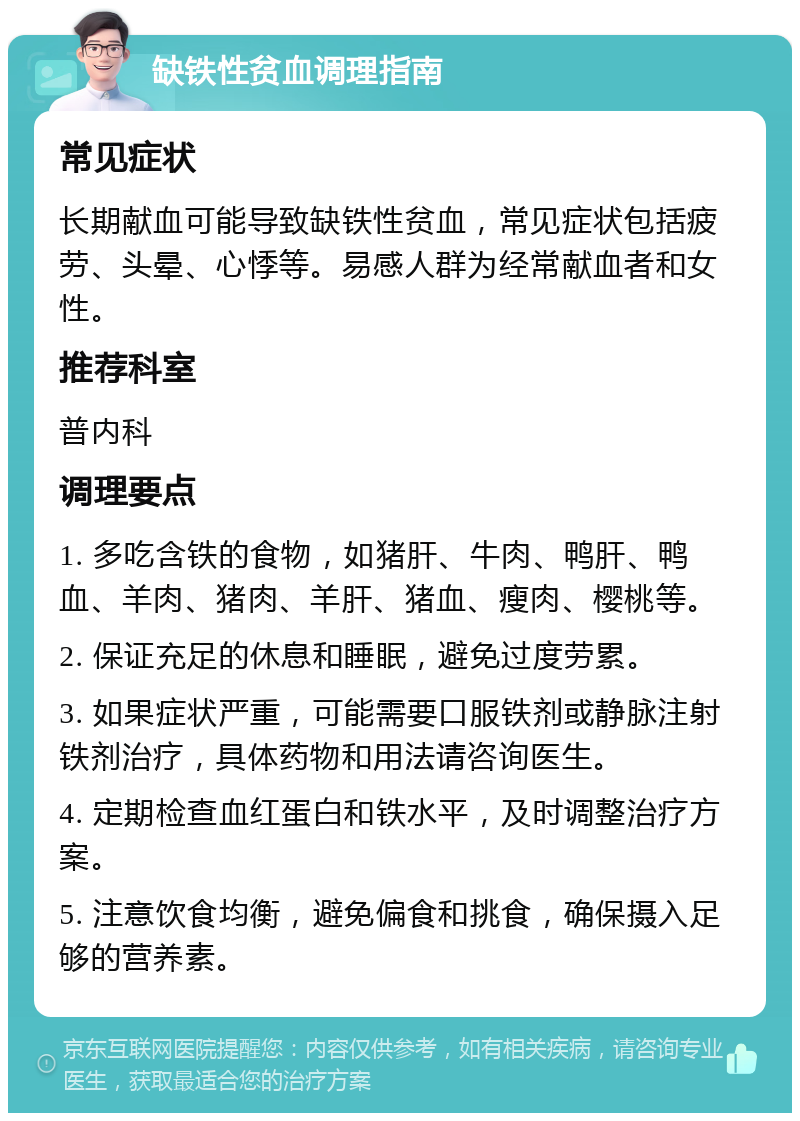 缺铁性贫血调理指南 常见症状 长期献血可能导致缺铁性贫血，常见症状包括疲劳、头晕、心悸等。易感人群为经常献血者和女性。 推荐科室 普内科 调理要点 1. 多吃含铁的食物，如猪肝、牛肉、鸭肝、鸭血、羊肉、猪肉、羊肝、猪血、瘦肉、樱桃等。 2. 保证充足的休息和睡眠，避免过度劳累。 3. 如果症状严重，可能需要口服铁剂或静脉注射铁剂治疗，具体药物和用法请咨询医生。 4. 定期检查血红蛋白和铁水平，及时调整治疗方案。 5. 注意饮食均衡，避免偏食和挑食，确保摄入足够的营养素。