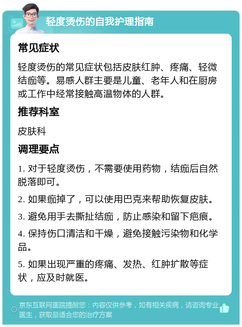 轻度烫伤的自我护理指南 常见症状 轻度烫伤的常见症状包括皮肤红肿、疼痛、轻微结痂等。易感人群主要是儿童、老年人和在厨房或工作中经常接触高温物体的人群。 推荐科室 皮肤科 调理要点 1. 对于轻度烫伤，不需要使用药物，结痂后自然脱落即可。 2. 如果痂掉了，可以使用巴克来帮助恢复皮肤。 3. 避免用手去撕扯结痂，防止感染和留下疤痕。 4. 保持伤口清洁和干燥，避免接触污染物和化学品。 5. 如果出现严重的疼痛、发热、红肿扩散等症状，应及时就医。