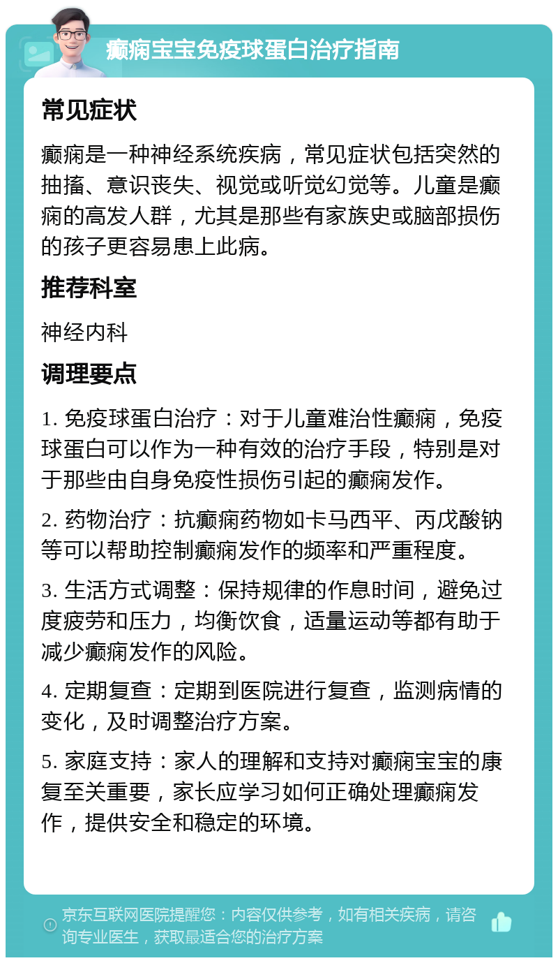 癫痫宝宝免疫球蛋白治疗指南 常见症状 癫痫是一种神经系统疾病，常见症状包括突然的抽搐、意识丧失、视觉或听觉幻觉等。儿童是癫痫的高发人群，尤其是那些有家族史或脑部损伤的孩子更容易患上此病。 推荐科室 神经内科 调理要点 1. 免疫球蛋白治疗：对于儿童难治性癫痫，免疫球蛋白可以作为一种有效的治疗手段，特别是对于那些由自身免疫性损伤引起的癫痫发作。 2. 药物治疗：抗癫痫药物如卡马西平、丙戊酸钠等可以帮助控制癫痫发作的频率和严重程度。 3. 生活方式调整：保持规律的作息时间，避免过度疲劳和压力，均衡饮食，适量运动等都有助于减少癫痫发作的风险。 4. 定期复查：定期到医院进行复查，监测病情的变化，及时调整治疗方案。 5. 家庭支持：家人的理解和支持对癫痫宝宝的康复至关重要，家长应学习如何正确处理癫痫发作，提供安全和稳定的环境。