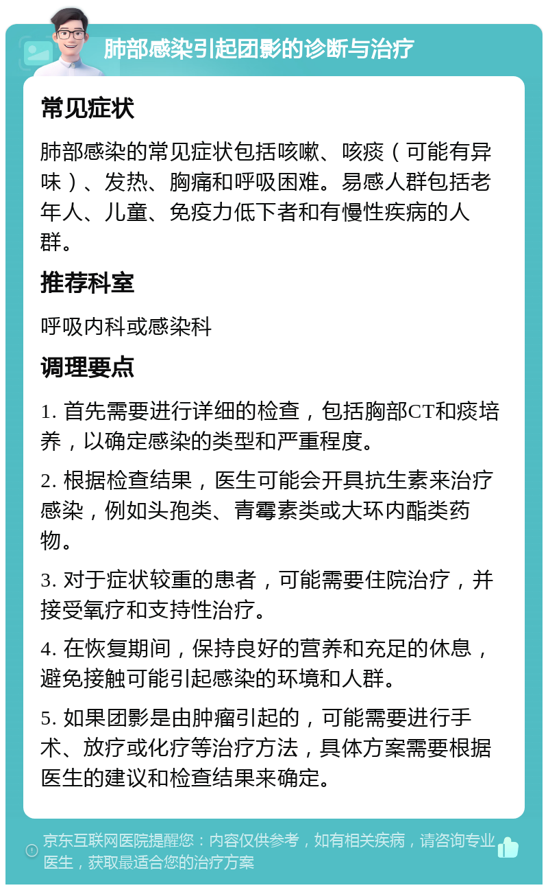 肺部感染引起团影的诊断与治疗 常见症状 肺部感染的常见症状包括咳嗽、咳痰（可能有异味）、发热、胸痛和呼吸困难。易感人群包括老年人、儿童、免疫力低下者和有慢性疾病的人群。 推荐科室 呼吸内科或感染科 调理要点 1. 首先需要进行详细的检查，包括胸部CT和痰培养，以确定感染的类型和严重程度。 2. 根据检查结果，医生可能会开具抗生素来治疗感染，例如头孢类、青霉素类或大环内酯类药物。 3. 对于症状较重的患者，可能需要住院治疗，并接受氧疗和支持性治疗。 4. 在恢复期间，保持良好的营养和充足的休息，避免接触可能引起感染的环境和人群。 5. 如果团影是由肿瘤引起的，可能需要进行手术、放疗或化疗等治疗方法，具体方案需要根据医生的建议和检查结果来确定。