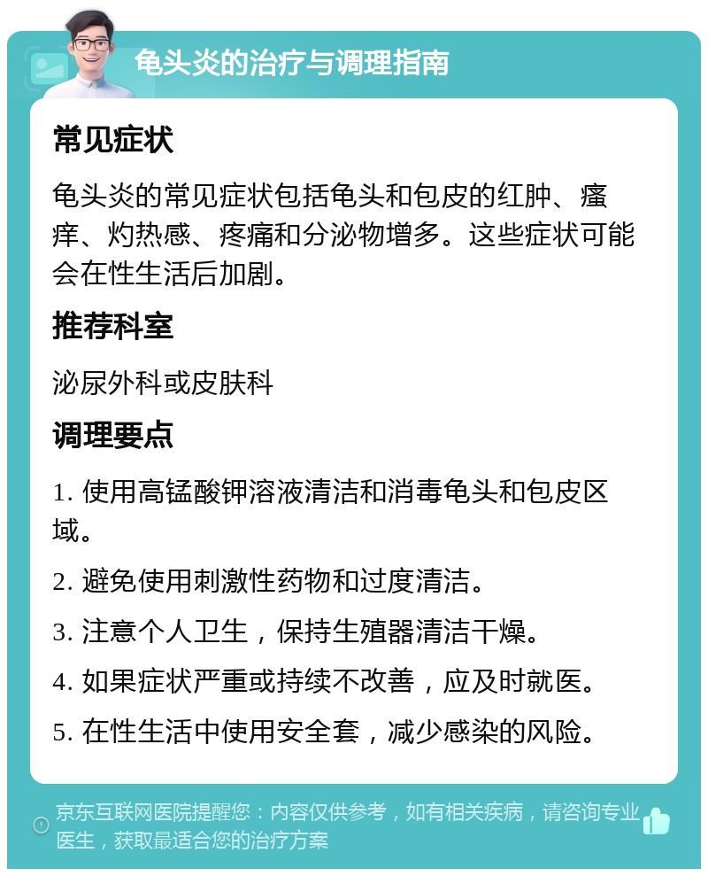 龟头炎的治疗与调理指南 常见症状 龟头炎的常见症状包括龟头和包皮的红肿、瘙痒、灼热感、疼痛和分泌物增多。这些症状可能会在性生活后加剧。 推荐科室 泌尿外科或皮肤科 调理要点 1. 使用高锰酸钾溶液清洁和消毒龟头和包皮区域。 2. 避免使用刺激性药物和过度清洁。 3. 注意个人卫生，保持生殖器清洁干燥。 4. 如果症状严重或持续不改善，应及时就医。 5. 在性生活中使用安全套，减少感染的风险。