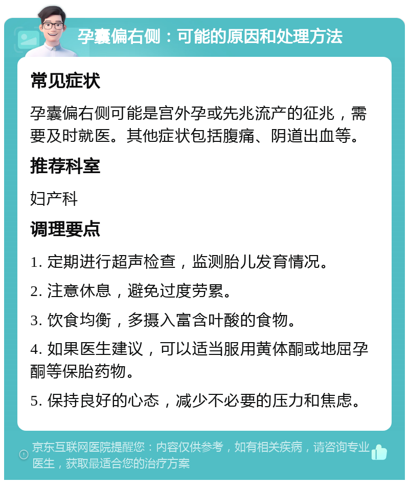 孕囊偏右侧：可能的原因和处理方法 常见症状 孕囊偏右侧可能是宫外孕或先兆流产的征兆，需要及时就医。其他症状包括腹痛、阴道出血等。 推荐科室 妇产科 调理要点 1. 定期进行超声检查，监测胎儿发育情况。 2. 注意休息，避免过度劳累。 3. 饮食均衡，多摄入富含叶酸的食物。 4. 如果医生建议，可以适当服用黄体酮或地屈孕酮等保胎药物。 5. 保持良好的心态，减少不必要的压力和焦虑。