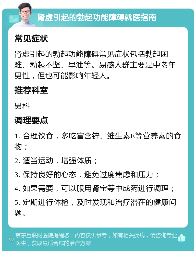 肾虚引起的勃起功能障碍就医指南 常见症状 肾虚引起的勃起功能障碍常见症状包括勃起困难、勃起不坚、早泄等。易感人群主要是中老年男性，但也可能影响年轻人。 推荐科室 男科 调理要点 1. 合理饮食，多吃富含锌、维生素E等营养素的食物； 2. 适当运动，增强体质； 3. 保持良好的心态，避免过度焦虑和压力； 4. 如果需要，可以服用肾宝等中成药进行调理； 5. 定期进行体检，及时发现和治疗潜在的健康问题。