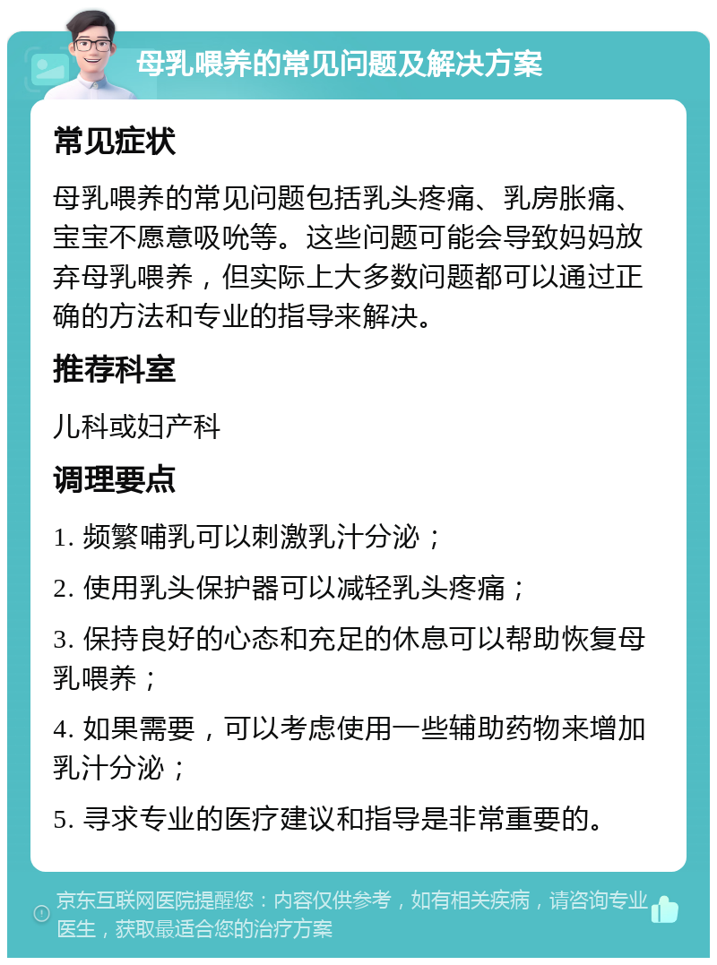 母乳喂养的常见问题及解决方案 常见症状 母乳喂养的常见问题包括乳头疼痛、乳房胀痛、宝宝不愿意吸吮等。这些问题可能会导致妈妈放弃母乳喂养，但实际上大多数问题都可以通过正确的方法和专业的指导来解决。 推荐科室 儿科或妇产科 调理要点 1. 频繁哺乳可以刺激乳汁分泌； 2. 使用乳头保护器可以减轻乳头疼痛； 3. 保持良好的心态和充足的休息可以帮助恢复母乳喂养； 4. 如果需要，可以考虑使用一些辅助药物来增加乳汁分泌； 5. 寻求专业的医疗建议和指导是非常重要的。