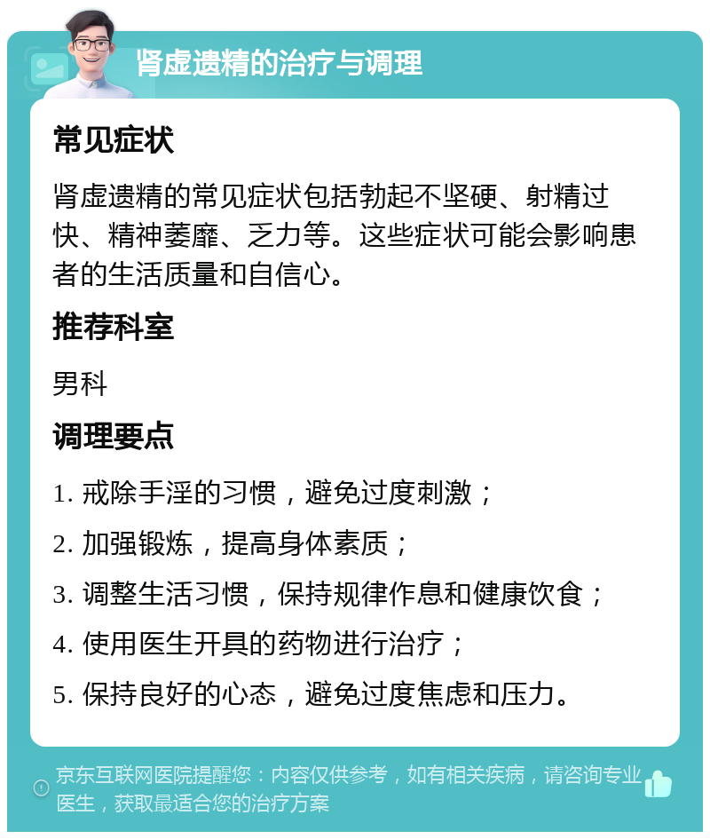 肾虚遗精的治疗与调理 常见症状 肾虚遗精的常见症状包括勃起不坚硬、射精过快、精神萎靡、乏力等。这些症状可能会影响患者的生活质量和自信心。 推荐科室 男科 调理要点 1. 戒除手淫的习惯，避免过度刺激； 2. 加强锻炼，提高身体素质； 3. 调整生活习惯，保持规律作息和健康饮食； 4. 使用医生开具的药物进行治疗； 5. 保持良好的心态，避免过度焦虑和压力。