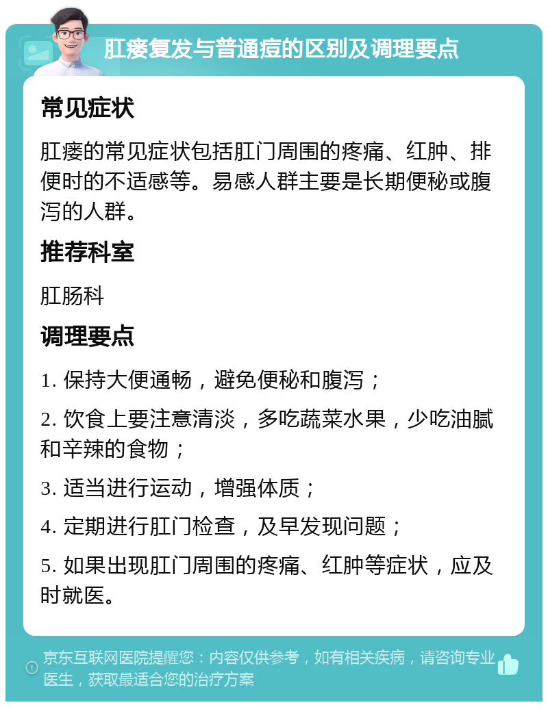 肛瘘复发与普通痘的区别及调理要点 常见症状 肛瘘的常见症状包括肛门周围的疼痛、红肿、排便时的不适感等。易感人群主要是长期便秘或腹泻的人群。 推荐科室 肛肠科 调理要点 1. 保持大便通畅，避免便秘和腹泻； 2. 饮食上要注意清淡，多吃蔬菜水果，少吃油腻和辛辣的食物； 3. 适当进行运动，增强体质； 4. 定期进行肛门检查，及早发现问题； 5. 如果出现肛门周围的疼痛、红肿等症状，应及时就医。