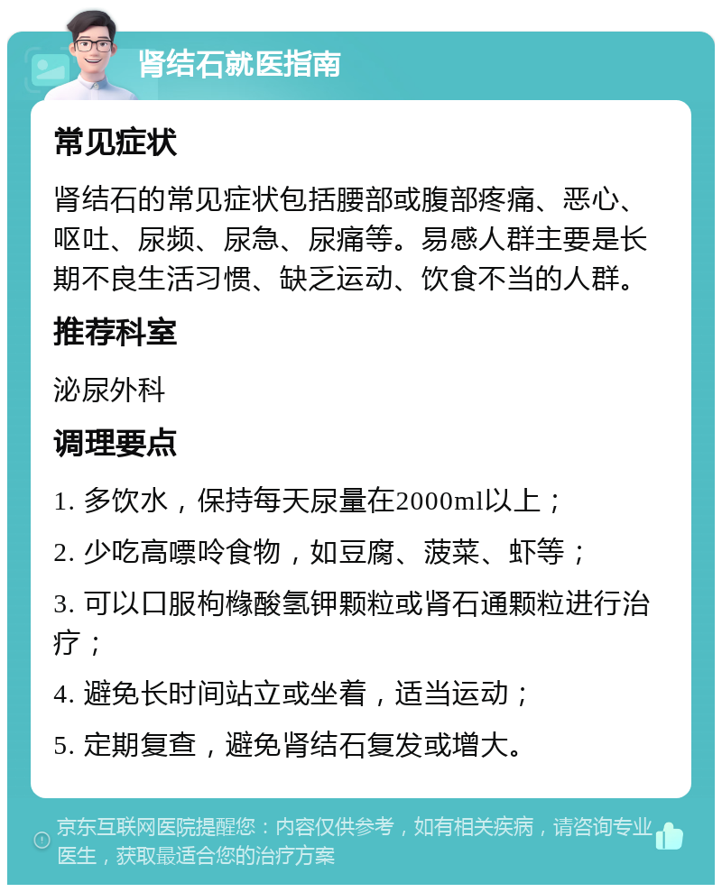 肾结石就医指南 常见症状 肾结石的常见症状包括腰部或腹部疼痛、恶心、呕吐、尿频、尿急、尿痛等。易感人群主要是长期不良生活习惯、缺乏运动、饮食不当的人群。 推荐科室 泌尿外科 调理要点 1. 多饮水，保持每天尿量在2000ml以上； 2. 少吃高嘌呤食物，如豆腐、菠菜、虾等； 3. 可以口服枸橼酸氢钾颗粒或肾石通颗粒进行治疗； 4. 避免长时间站立或坐着，适当运动； 5. 定期复查，避免肾结石复发或增大。