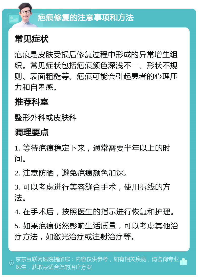 疤痕修复的注意事项和方法 常见症状 疤痕是皮肤受损后修复过程中形成的异常增生组织。常见症状包括疤痕颜色深浅不一、形状不规则、表面粗糙等。疤痕可能会引起患者的心理压力和自卑感。 推荐科室 整形外科或皮肤科 调理要点 1. 等待疤痕稳定下来，通常需要半年以上的时间。 2. 注意防晒，避免疤痕颜色加深。 3. 可以考虑进行美容缝合手术，使用拆线的方法。 4. 在手术后，按照医生的指示进行恢复和护理。 5. 如果疤痕仍然影响生活质量，可以考虑其他治疗方法，如激光治疗或注射治疗等。