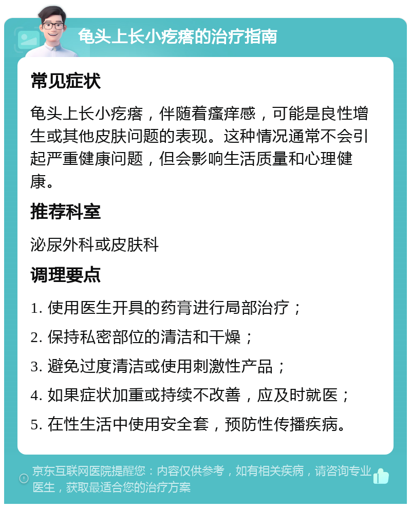 龟头上长小疙瘩的治疗指南 常见症状 龟头上长小疙瘩，伴随着瘙痒感，可能是良性增生或其他皮肤问题的表现。这种情况通常不会引起严重健康问题，但会影响生活质量和心理健康。 推荐科室 泌尿外科或皮肤科 调理要点 1. 使用医生开具的药膏进行局部治疗； 2. 保持私密部位的清洁和干燥； 3. 避免过度清洁或使用刺激性产品； 4. 如果症状加重或持续不改善，应及时就医； 5. 在性生活中使用安全套，预防性传播疾病。