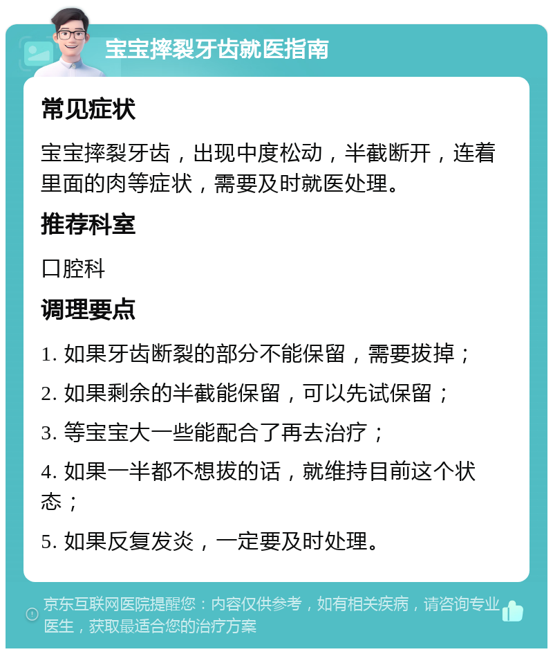 宝宝摔裂牙齿就医指南 常见症状 宝宝摔裂牙齿，出现中度松动，半截断开，连着里面的肉等症状，需要及时就医处理。 推荐科室 口腔科 调理要点 1. 如果牙齿断裂的部分不能保留，需要拔掉； 2. 如果剩余的半截能保留，可以先试保留； 3. 等宝宝大一些能配合了再去治疗； 4. 如果一半都不想拔的话，就维持目前这个状态； 5. 如果反复发炎，一定要及时处理。