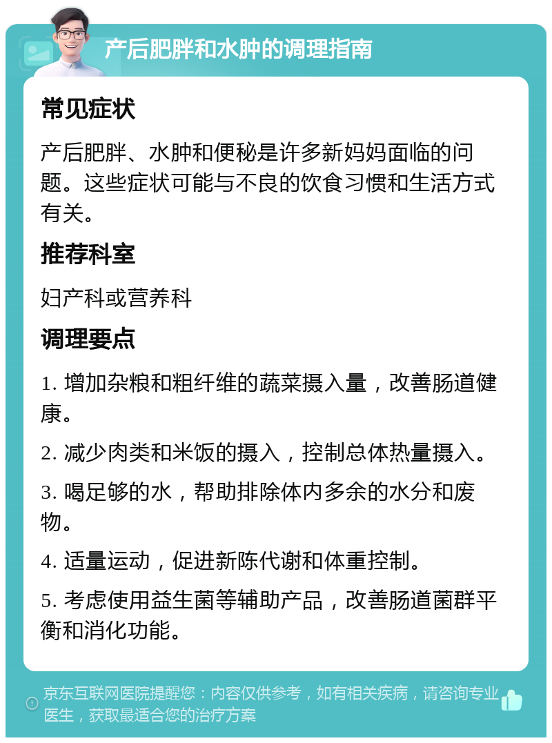 产后肥胖和水肿的调理指南 常见症状 产后肥胖、水肿和便秘是许多新妈妈面临的问题。这些症状可能与不良的饮食习惯和生活方式有关。 推荐科室 妇产科或营养科 调理要点 1. 增加杂粮和粗纤维的蔬菜摄入量，改善肠道健康。 2. 减少肉类和米饭的摄入，控制总体热量摄入。 3. 喝足够的水，帮助排除体内多余的水分和废物。 4. 适量运动，促进新陈代谢和体重控制。 5. 考虑使用益生菌等辅助产品，改善肠道菌群平衡和消化功能。