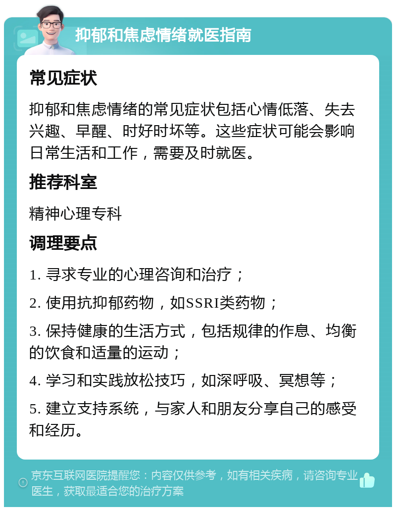 抑郁和焦虑情绪就医指南 常见症状 抑郁和焦虑情绪的常见症状包括心情低落、失去兴趣、早醒、时好时坏等。这些症状可能会影响日常生活和工作，需要及时就医。 推荐科室 精神心理专科 调理要点 1. 寻求专业的心理咨询和治疗； 2. 使用抗抑郁药物，如SSRI类药物； 3. 保持健康的生活方式，包括规律的作息、均衡的饮食和适量的运动； 4. 学习和实践放松技巧，如深呼吸、冥想等； 5. 建立支持系统，与家人和朋友分享自己的感受和经历。