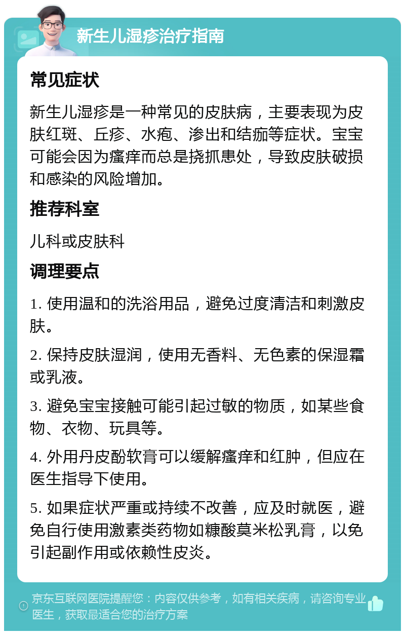 新生儿湿疹治疗指南 常见症状 新生儿湿疹是一种常见的皮肤病，主要表现为皮肤红斑、丘疹、水疱、渗出和结痂等症状。宝宝可能会因为瘙痒而总是挠抓患处，导致皮肤破损和感染的风险增加。 推荐科室 儿科或皮肤科 调理要点 1. 使用温和的洗浴用品，避免过度清洁和刺激皮肤。 2. 保持皮肤湿润，使用无香料、无色素的保湿霜或乳液。 3. 避免宝宝接触可能引起过敏的物质，如某些食物、衣物、玩具等。 4. 外用丹皮酚软膏可以缓解瘙痒和红肿，但应在医生指导下使用。 5. 如果症状严重或持续不改善，应及时就医，避免自行使用激素类药物如糠酸莫米松乳膏，以免引起副作用或依赖性皮炎。