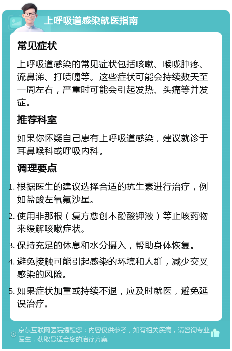 上呼吸道感染就医指南 常见症状 上呼吸道感染的常见症状包括咳嗽、喉咙肿疼、流鼻涕、打喷嚏等。这些症状可能会持续数天至一周左右，严重时可能会引起发热、头痛等并发症。 推荐科室 如果你怀疑自己患有上呼吸道感染，建议就诊于耳鼻喉科或呼吸内科。 调理要点 根据医生的建议选择合适的抗生素进行治疗，例如盐酸左氧氟沙星。 使用非那根（复方愈创木酚酸钾液）等止咳药物来缓解咳嗽症状。 保持充足的休息和水分摄入，帮助身体恢复。 避免接触可能引起感染的环境和人群，减少交叉感染的风险。 如果症状加重或持续不退，应及时就医，避免延误治疗。