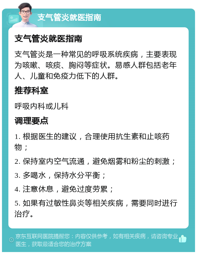 支气管炎就医指南 支气管炎就医指南 支气管炎是一种常见的呼吸系统疾病，主要表现为咳嗽、咳痰、胸闷等症状。易感人群包括老年人、儿童和免疫力低下的人群。 推荐科室 呼吸内科或儿科 调理要点 1. 根据医生的建议，合理使用抗生素和止咳药物； 2. 保持室内空气流通，避免烟雾和粉尘的刺激； 3. 多喝水，保持水分平衡； 4. 注意休息，避免过度劳累； 5. 如果有过敏性鼻炎等相关疾病，需要同时进行治疗。